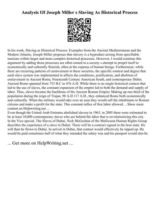 Analysis Of Joseph Miller s Slaving As Historical Process
In his work, Slaving as Historical Process: Examples from the Ancient Mediterranean and the
Modern Atlantic, Joseph Miller proposes that slavery is a byproduct arising from specifiable
tensions within larger and more complex historical processes. However, I would continue this
argument by adding those processes are often rooted in a society s attempt to propel itself to
economically and culturally flourish, often at the expense of human beings. Furthermore, while
there are recurring patterns of enslavement in these societies, the specific context and degree that
each slave system was implemented in affects the conditions, justification, and abolition of
enslavement in Ancient Rome, Nineteenth Century American South, and contemporary Dubai.
Ancient Rome spanned from 753 B.C to 476 A.D. While there is no single historical context that
led to the use of slaves, the constant expansion of the empire led to both the demand and supply of
labor. Thus, slaves became the backbone of the Ancient Roman Empire. Making up one third of the
population during the reign of Trajan, 98 A.D 117 A.D., they enhanced Rome both economically
and culturally. When the military would take over an area they would sell the inhabitants to Roman
citizens and make a profit for the state. This constant influx of free labor allowed ... Show more
content on Helpwriting.net ...
Even though the United Arab Emirates abolished slavery in 1963, in 2005 there were estimated to
be at least 10,000 contemporary slaves who are behind the labor that is revolutionizing this city.
In the Vice special, The Slaves of Dubai, Nick McGeehan of the Mafiwasta Human Rights Group
describes the experience of a slave in Dubai: There will be a contract signed in the host state. He
will then be flown to Dubai. In arrival in Dubai, that contact would effectively be ripped up. He
would be paid sometimes half of what they intended the salary was and his passport would also be
... Get more on HelpWriting.net ...
 