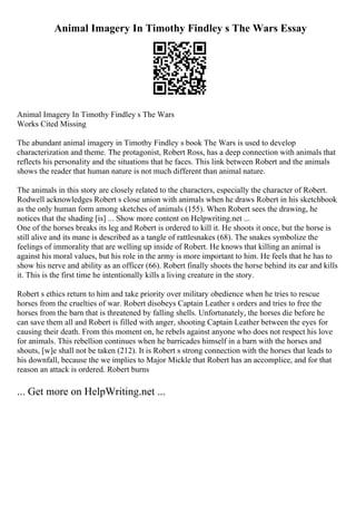Animal Imagery In Timothy Findley s The Wars Essay
Animal Imagery In Timothy Findley s The Wars
Works Cited Missing
The abundant animal imagery in Timothy Findley s book The Wars is used to develop
characterization and theme. The protagonist, Robert Ross, has a deep connection with animals that
reflects his personality and the situations that he faces. This link between Robert and the animals
shows the reader that human nature is not much different than animal nature.
The animals in this story are closely related to the characters, especially the character of Robert.
Rodwell acknowledges Robert s close union with animals when he draws Robert in his sketchbook
as the only human form among sketches of animals (155). When Robert sees the drawing, he
notices that the shading [is] ... Show more content on Helpwriting.net ...
One of the horses breaks its leg and Robert is ordered to kill it. He shoots it once, but the horse is
still alive and its mane is described as a tangle of rattlesnakes (68). The snakes symbolize the
feelings of immorality that are welling up inside of Robert. He knows that killing an animal is
against his moral values, but his role in the army is more important to him. He feels that he has to
show his nerve and ability as an officer (66). Robert finally shoots the horse behind its ear and kills
it. This is the first time he intentionally kills a living creature in the story.
Robert s ethics return to him and take priority over military obedience when he tries to rescue
horses from the cruelties of war. Robert disobeys Captain Leather s orders and tries to free the
horses from the barn that is threatened by falling shells. Unfortunately, the horses die before he
can save them all and Robert is filled with anger, shooting Captain Leather between the eyes for
causing their death. From this moment on, he rebels against anyone who does not respect his love
for animals. This rebellion continues when he barricades himself in a barn with the horses and
shouts, [w]e shall not be taken (212). It is Robert s strong connection with the horses that leads to
his downfall, because the we implies to Major Mickle that Robert has an accomplice, and for that
reason an attack is ordered. Robert burns
... Get more on HelpWriting.net ...
 