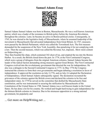 Samuel Adams Essay
Samuel Adams Samuel Adams was born in Boston, Massachusetts. He was a well known American
patriot, which was a leader of the resistance to British policy before the American Revolution,
throughout the colonies. Later, he became an active in Boston political circles. Consequently, in
1765, he was elected to the legislative body of Massachusetts, where he assumed leadership of the
movement in Massachusetts that advocated independence from Great Britain. In 1767, measures
were passed by the British Parliament, which was called the Townshend Acts. The first measure
demanded for the suspension of the New York Assembly, thus penalizing it for not complying with
a law. Then the second measure, which was called the Revenue Act, imposed... Show more content
on Helpwriting.net ...
They then boarded the ships, which contained 342 chest of tea, and emptied the tea into the Boston
Harbor. As a result, the British closed down the port. In 1774, at the First Continental Congress,
which were a group of delegates from the original American colonies, Samuel Adams became the
leader of the radical faction demanding strong measures against Great Britain. The First Continental
Congress evolved into the revolutionary government that directed the war for independence. He
also was a delegate to the Second Continental Congress in 1775. In May 1776 the Congress
instructed the colonies to form their own governments and began debating a resolution in favor of
independence. It approved the resolution on July 2,1776, and on July 4 it adopted the Declaration
of Independence, which Samuel Adams subsequently signed. The declaration recounted the
grievances of the colonies against the British crown and declared the colonies to be free and
independent states. In 1779 he served on the committee that drafted the Massachusetts State
constitution, and he was instrumental in securing the ratification by Massachusetts of the
Constitution of the United States in 1788. Samuel Adams was a well known leader in the United
States. He has done a lot for his country. He worked and fought hard trying to gain independence for
the thirteen British colonies in America. Due to his strenuous opposition to a strong national
government, his popularity and
... Get more on HelpWriting.net ...
 