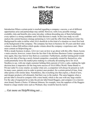 Aaa Office World Case
Introduction When a certain point is reached regarding a company s success, a set of different
opportunities arise and partnerships may unfold. However, with every possible strategy
available, risks and benefits also come into play; without discarding any of them beforehand,
every option is a strong candidate until a final decision is made. In this case study we will
analyze the current business strategy pertaining to AAA and the offer from Business Center Inc.
Background In order to define what AAA should do in this kind of a situation we must first look
at the background of the company. The company has been in business for 28 years and their sales
volume is about $40 million which speaks volume about the company s experience and... Show
more content on Helpwriting.net ...
With a steady business in place, AAA isn t sure on how to go about with this offer. Stasia Acosta
s main concern, however, comes from the fact that if she declines Business Center s proposition
once again, they may forever lose them as a customer. Furthermore, another turning point would
be the sole idea of having a newly formed competitor, essentially created by themselves, who
could potentially lower the market price making it a critically devastating move for AAA.
Needless to say, with one single customer holding thirty percent of AAA s sales, making the right
decision here is imperative for the long term success of AAA Office World. Name Brand vs.
Private Label To every retailer, no matter what sort, a competitor will always be present as well.
In many cases, patents exist in order to protect ones product, for a certain period of time, from
other parties with similar ideas. Nonetheless, like everything else that expires, a flood of new,
and cheaper products will ultimately find their way to the market. The same happens when a
private label is forced to compete with a store brand, which is the case with any large retailer.
For the sake of argument let us take the private label brand Huggies, and compare it to a known
store brand, Parent s Choice. If Johnson Johnson, for example, were the suppliers of the Huggies
brand to a large retailer store such as Walmart, they would be heavily tied to
... Get more on HelpWriting.net ...
 
