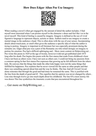 How Does Edgar Allan Poe Use Imagery
When reading a novel I often get engaged by the amount of detail the author includes. I find
myself most interested when I can picture myself in the character s shoes and feel like i m in the
novel myself. This kind of feeling is caused by imagery. Imagery is defined as the use of vivid
figurative language to represent objects, actions or ideas. Authors tend to use imagery to create a
mental image in the audience s head. This is often done with the use of your senses. Incorporating
details about touch,taste, or smell often gives the audience a specific idea of what the author is
trying to portray. Imagery is important in all literature but was especially prominent during the
romantic era. Edgar allan poe was a poet of the Romantic era who relied strongly on imagery to
portray his emotion. Poe had a difficult upbringing and... Show more content on Helpwriting.net ...
Poe wrote this poem in 1829 at the age of twenty, however it did not get published until 1875
long after his death. Poe begins this poem with the first stanza that reads From childhood s hour
I have not been as others were; I have not seen as others saw; I could not bring my passions from
a common spring In that first stanza Poe expresses that growing up he felt different from the others
kids. He conveys that the things that made the other kids happy were not the same things that
fulfilled his happiness. Poe explains that he never viewed life the same as other people and that
there was something special about him and the way he thinks. The line And all I loved I loved
alone reiterates that through the good and bad times he remained the same. This is justified with
the line from the depth of good and ill . This signifies that his opinion was never changed by others .
Line nine through twelve go into much depth about his childhood. The line Of a most stormy life
was drawn This line symbolizes the traumatic events that poe encountered throughout his
... Get more on HelpWriting.net ...
 