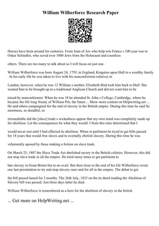 William Wilberforce Research Paper
Heroes have been around for centuries. From Joan of Arc who help win France s 100 year war to
Oskar Schindler, who saved over 1000 Jews from the Holocaust and countless
others. There are too many to talk about so I will focus on just one.
William Wilberforce was born August 24, 1759, in England, Kingston upon Hull to a wealthy family
. In his early life he was taken to live with his nonconformist relatives in
London, however, when he was 12 William s mother; Elizabeth Bird took him back to Hull. She
wanted him to be brought up in a traditional Anglican Church and did not want him to be
raised by nonconformist. When he was 18 he attended St. John s College, Cambridge, where he
became the life long friend, of William Pitt, the futare ... Show more content on Helpwriting.net ...
He and others campaigned for the end of slavery in the British empire. During this time he said So
enormous, so dreadful, so
irremediable did the [slave] trade s wickedness appear that my own mind was completely made up
for abolition. Let the consequences be what they would: I from this time determined that I
would never rest until I had effected its abolition. When in parliment he tryed to get bills passed
for 18 years that would free slaves and to eventally ebolish slavery. During this time he was
vehemently aposed by those making a fortion on slave trade.
On March 25, 1807 the Slave Trade Act abolished savery in the British colinies. However, this did
not stop slave trade in all the empire. He tried meny times to get parliment to
ban slavery in Great Briten but to no evail. But then close to the end of his life Wilberforce wrote
one last presintation to try and stop slavery once and for all in the empire. The debat to get
the bill passed lasted for 3 months. The 26th July, 1833 on the its therd reading the Abolition of
Slavery bill was passed. Just three days latter he died.
William Wilberforce is remembered as a hero for the abolition of slavery in the british
... Get more on HelpWriting.net ...
 