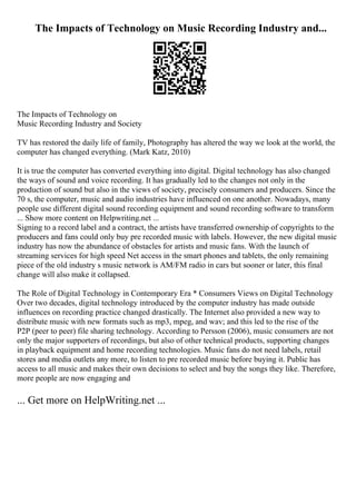 The Impacts of Technology on Music Recording Industry and...
The Impacts of Technology on
Music Recording Industry and Society
TV has restored the daily life of family, Photography has altered the way we look at the world, the
computer has changed everything. (Mark Katz, 2010)
It is true the computer has converted everything into digital. Digital technology has also changed
the ways of sound and voice recording. It has gradually led to the changes not only in the
production of sound but also in the views of society, precisely consumers and producers. Since the
70 s, the computer, music and audio industries have influenced on one another. Nowadays, many
people use different digital sound recording equipment and sound recording software to transform
... Show more content on Helpwriting.net ...
Signing to a record label and a contract, the artists have transferred ownership of copyrights to the
producers and fans could only buy pre recorded music with labels. However, the new digital music
industry has now the abundance of obstacles for artists and music fans. With the launch of
streaming services for high speed Net access in the smart phones and tablets, the only remaining
piece of the old industry s music network is AM/FM radio in cars but sooner or later, this final
change will also make it collapsed.
The Role of Digital Technology in Contemporary Era * Consumers Views on Digital Technology
Over two decades, digital technology introduced by the computer industry has made outside
influences on recording practice changed drastically. The Internet also provided a new way to
distribute music with new formats such as mp3, mpeg, and wav; and this led to the rise of the
P2P (peer to peer) file sharing technology. According to Persson (2006), music consumers are not
only the major supporters of recordings, but also of other technical products, supporting changes
in playback equipment and home recording technologies. Music fans do not need labels, retail
stores and media outlets any more, to listen to pre recorded music before buying it. Public has
access to all music and makes their own decisions to select and buy the songs they like. Therefore,
more people are now engaging and
... Get more on HelpWriting.net ...
 