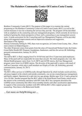 The Rainbow Community Center Of Contra Costa County
Rainbow Community Center (RCC) The purpose of this paper is to examine the current
programing at The Rainbow Community Center of Contra Costa County (RCC), as well as the
current measures it uses for evaluating the services they provide. The program will be described
with an emphasis on the counseling and case management programs, which currently do not have a
method of gaining the clients perspective of how well a counseling or case management session
went. A needs assessment for the Counseling and Case Management Programs will be provided
along with suggested improvements and an improved evaluation tool suggestion.
Description of the Agency
History Community Setting In 1992, there were no agencies, in Contra Costa County, that ... Show
more content on Helpwriting.net ...
The other 20 percent comes from grants from the cities of Concord and Walnut Creek, the Contra
Costa Public Health HIV Program, foundations, fundraisers, and fees for service (B. Schlichtig,
personal communication, January 24, 2017).
Staffing
The staff at RCC is fluid, ranging from 8 to 10 full time and 10 to 13 part time paid employees.
Many of the paid staff are responsible for more than one job. The intern programs also vary; the
Mental Health program varies from 3 to 8, MFTi and ACSW interns, the Case Management
program varies from 6 to 8 MSW interns. The diversity of the paid staff is narrow with much of
staff are Caucasian, while only 6 staff members are People of Color. (B. Schlichtig, personal
communication, January 24, 2017)
Services
The RCC offers services to LGBTQ youth, through Operation Q, which includes social activities,
advocacy/support in the schools and outside community, one on one counseling/case management,
and family support. Operation Q is split into two age groups, Skittles ages 10 to 13 and a group for
14 to 20 olds. Another program that the RCC offers is the Kind Hearts Food Pantry which serves
the seniors in the community and those with HIV/Aids. RCC has a program directed at the
LGBTQ senior community that offers twice monthly lunches and other socialization opportunities.
In support of the community members with HIV/AID the RCC offers support groups and
counseling. Then there is the Behavioral Health
... Get more on HelpWriting.net ...
 