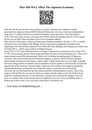 How Did Ww2 Affect The Japanese Economy
Burn all, kill all, and steal all. One sentence, an policy, Chinese were suffered a deadly
persecution by Japanese during WWII. Himeta Mitsuyoshi, who was a historian estimated that
more than 2.7 million Chinese were killed in Hirohito s three alls policy since December 2,
1938. Even more than seventy years past since WWII ended, the damage and loss of life caused
by the war for both China and Japan will never be forgotten (Beck).
Since the late 19th century, China and Japan kept clashing constantly. On July 7, 1937, a warfare
had broken out at the Marco Polo Bridge, and most historians regarded this incident as the
beginning of the Second Sino Japanese War. Short after that, Shanghai and Nanjing, two main cities
of China fell to ... Show more content on Helpwriting.net ...
From 1952 to 1971, their GDP growth in a average is nine point six percent per year. From 1972
to 1991, the economic growth still average annual growth rate of four percent per year. There were
many reasons caused this phenomenon, which were including the starting point of Japanese
economy. The second world war destroyed the Japanese economy, killed millions of people,
destroyed the 40 percent of the Japan s capital stock. Capital return rate was very high, so people
had very strong and the investment and accumulation of more capital, it will naturally increase the
growth rate of the economy. Second, Japan s high rate of investment and capital accumulation
through the domestic savings rate, thus made the country s economic growth (Powell).
All in all, the war led China fall into the bottom and full of hatred between nations. Due to the
impact of World War II, not only for Chinese or Japan, but the whole world. World War II has
made the world go backward. At the same time, countries have realized the danger of war. So
there is a certain effect on the present peace.In addition to the war victory and defeat, more is
broken up. In this world, if we can keep a clean heart, it has been very
... Get more on HelpWriting.net ...
 