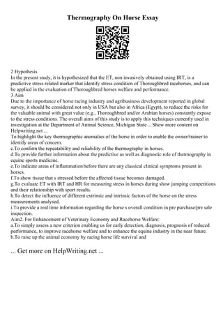 Thermography On Horse Essay
2 Hypothesis
In the present study, it is hypothesized that the ET, non invasively obtained using IRT, is a
predictive stress related marker that identify stress condition of Thoroughbred racehorses, and can
be applied in the evaluation of Thoroughbred horses welfare and performance.
3 Aim
Due to the importance of horse racing industry and agribusiness development reported in global
survey, it should be considered not only in USA but also in Africa (Egypt), to reduce the risks for
the valuable animal with great value (e.g., Thoroughbred and/or Arabian horses) constantly expose
to the stress conditions. The overall aims of this study is to apply this techniques currently used in
investigation at the Department of Animal Science, Michigan State ... Show more content on
Helpwriting.net ...
To highlight the key thermographic anomalies of the horse in order to enable the owner/trainer to
identify areas of concern.
c.To confirm the repeatability and reliability of the thermography in horses.
d.To provide further information about the predictive as well as diagnostic role of thermography in
equine sports medicine.
e.To indicate areas of inflammation before there are any classical clinical symptoms present in
horses.
f.To show tissue that s stressed before the affected tissue becomes damaged.
g.To evaluate ET with IRT and HR for measuring stress in horses during show jumping competitions
and their relationship with sport results.
h.To detect the influence of different extrinsic and intrinsic factors of the horse on the stress
measurements analysed.
i.To provide a real time information regarding the horse s overall condition in pre purchase/pre sale
inspection.
Aim2. For Enhancement of Veterinary Economy and Racehorse Welfare:
a.To simply assess a new criterion enabling us for early detection, diagnosis, prognosis of reduced
performance, to improve racehorse welfare and to enhance the equine industry in the near future.
b.To raise up the animal economy by racing horse life survival and
... Get more on HelpWriting.net ...
 