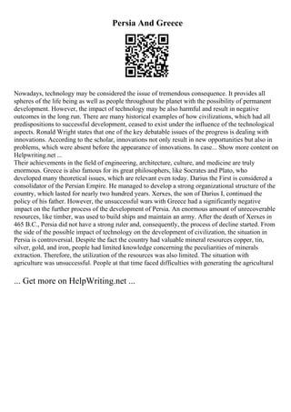 Persia And Greece
Nowadays, technology may be considered the issue of tremendous consequence. It provides all
spheres of the life being as well as people throughout the planet with the possibility of permanent
development. However, the impact of technology may be also harmful and result in negative
outcomes in the long run. There are many historical examples of how civilizations, which had all
predispositions to successful development, ceased to exist under the influence of the technological
aspects. Ronald Wright states that one of the key debatable issues of the progress is dealing with
innovations. According to the scholar, innovations not only result in new opportunities but also in
problems, which were absent before the appearance of innovations. In case... Show more content on
Helpwriting.net ...
Their achievements in the field of engineering, architecture, culture, and medicine are truly
enormous. Greece is also famous for its great philosophers, like Socrates and Plato, who
developed many theoretical issues, which are relevant even today. Darius the First is considered a
consolidator of the Persian Empire. He managed to develop a strong organizational structure of the
country, which lasted for nearly two hundred years. Xerxes, the son of Darius I, continued the
policy of his father. However, the unsuccessful wars with Greece had a significantly negative
impact on the further process of the development of Persia. An enormous amount of unrecoverable
resources, like timber, was used to build ships and maintain an army. After the death of Xerxes in
465 B.C., Persia did not have a strong ruler and, consequently, the process of decline started. From
the side of the possible impact of technology on the development of civilization, the situation in
Persia is controversial. Despite the fact the country had valuable mineral resources copper, tin,
silver, gold, and iron, people had limited knowledge concerning the peculiarities of minerals
extraction. Therefore, the utilization of the resources was also limited. The situation with
agriculture was unsuccessful. People at that time faced difficulties with generating the agricultural
... Get more on HelpWriting.net ...
 