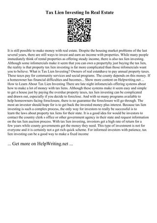 Tax Lien Investing In Real Estate
It is still possible to make money with real estate. Despite the housing market problems of the last
several years, there are still ways to invest and earn an income with properties. While many people
immediately think of rental properties as offering steady income, there is also tax lien investing.
Although some infomercials make it seem that you can own a propertyby just buying the tax lien,
the reality is that property tax lien investing is far more complicated than those infomercials want
you to believe. What is Tax Lien Investing? Owners of real estatehave to pay annual property taxes.
These taxes pay for community services and social programs. The county depends on this money. If
a homeowner has financial difficulties and becomes... Show more content on Helpwriting.net ...
How to Learn About Tax Lien Investing There are late night infomercials offering systems about
how to make a lot of money with tax liens. Although these systems make it seem easy and simple
to get a house just by paying the overdue property taxes, tax lien investing can be complicated
and drawn out, especially if you decide to foreclose. And with so many programs available to
help homeowners facing foreclosure, there is no guarantee the foreclosure will go through. The
most an investor should hope for is to get back the invested money plus interest. Because tax lien
investing is such a complex process, the only way for investors to really be successful is to
learn the laws about property tax liens for their state. It is a good idea for would be investors to
contact the country clerk s office or other government agency in their state and request information
on the tax lien auction process. With tax lien investing, investors get a high rate of return for a
few years while county governments get the money they need. This type of investment is not for
everyone and it is certainly not a get rich quick scheme. For informed investors with patience, tax
lien investing can be a good way to make a fixed income
... Get more on HelpWriting.net ...
 