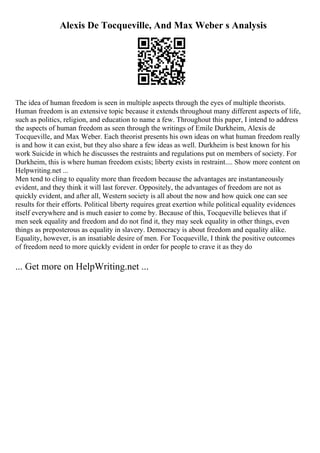 Alexis De Tocqueville, And Max Weber s Analysis
The idea of human freedom is seen in multiple aspects through the eyes of multiple theorists.
Human freedom is an extensive topic because it extends throughout many different aspects of life,
such as politics, religion, and education to name a few. Throughout this paper, I intend to address
the aspects of human freedom as seen through the writings of Emile Durkheim, Alexis de
Tocqueville, and Max Weber. Each theorist presents his own ideas on what human freedom really
is and how it can exist, but they also share a few ideas as well. Durkheim is best known for his
work Suicide in which he discusses the restraints and regulations put on members of society. For
Durkheim, this is where human freedom exists; liberty exists in restraint.... Show more content on
Helpwriting.net ...
Men tend to cling to equality more than freedom because the advantages are instantaneously
evident, and they think it will last forever. Oppositely, the advantages of freedom are not as
quickly evident, and after all, Western society is all about the now and how quick one can see
results for their efforts. Political liberty requires great exertion while political equality evidences
itself everywhere and is much easier to come by. Because of this, Tocqueville believes that if
men seek equality and freedom and do not find it, they may seek equality in other things, even
things as preposterous as equality in slavery. Democracy is about freedom and equality alike.
Equality, however, is an insatiable desire of men. For Tocqueville, I think the positive outcomes
of freedom need to more quickly evident in order for people to crave it as they do
... Get more on HelpWriting.net ...
 