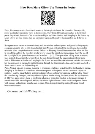 How Does Mary Oliver Use Nature In Poetry
Poets, like many writers, have used nature as their topic of choice for centuries. Two specific
poets used nature in similar ways in their poems. They took different approaches in the type of
poem they wrote, however. Ode to enchanted light by Pablo Neruda and Sleeping in the Forest by
Mary Oliver are two poems that are similar in topic and figurative language but are different in
form.
Both poems use nature as the main topic and use similes and metaphors as figurative language to
compare nature to life. In Ode to enchanted light Neruda tells about the sun shining through the
trees and other comparisons with nature. Oliver, in Sleeping in the Forest describes what it s like
to spend the night in the forest in similar ways. Under the trees light/has dropped from the top of
the sky,/light/like a green/latticework of branches.... (1 5). This quotation, taking place in nature,
uses a simile to compare how light from the sun shines through the trees making it look like a
lattice. This quote is similar to Sleeping in the Forest because Mary Oliver uses a simile to compare
her thoughts, out in nature, to moths floating through the branches of a tree. As you can see, both ...
Show more content on Helpwriting.net ...
Pablo Neruda s poem is an ode meaning is praises or celebrates something like the beauty in nature.
Sleeping in the Forest is considered a free verse poem so her poem has no consistent rhyme or
pattern. I slept/as never before, a stone/on the riverbed, nothing/between me and the white fire of
the stars/but my thoughts, and they floated/light as moths among the branches/of the perfect trees.
(5 11) This quote shows there is no rhyme scheme or consistent rhythm to the poem; instead it
sounds more like natural speech. Ode to enchanted light follows a more traditional poem format
with stanzas and patterns usually seen in odes. This demonstrates the main difference found
between these two
... Get more on HelpWriting.net ...
 