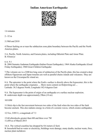 Indian American Earthquake
1.6 minutes
2.~32 m
3.1960 and 2010
4.Thrust faulting on or near the subduction zone plate boundary between the Pacific and the North
America plates.
5.A. Pacific, North America, and Eurasia plates, including Okhotsk Plate and Amur Plate.
B. 83mm/yr
6.A. 9.1
B. 2004 Sumatra Andaman Earthquake (Indian Ocean Earthquake), 1964 Alaska Earthquake (Good
Friday Earthquake), 1960 Great Children Earthquake
7.The volcanic arc is a 2200 km long zone of subduction of the Pacific plate, this has created a deep
offshore Ogasawara and Japan trenches are well as parallel chains islands and volcanoes. They are
known as the Circumpacific island arc.
8.A. The epicenter is the point where the Earth s surface is directly above the hypocenter, this is the
point where the earthquake originates. ... Show more content on Helpwriting.net ...
Latitude: 38.3 degrees North, Longitude:142.4 degrees East
9.A. The hypocenter is the point of origin of an earthquake or a surface nuclear explosion.
B. underwater depth was approximately 29km (18 mi)
10.9.0M
11.Stick slip is the fast movement between two sides of the fault when the two sides of the fault
become unstuck. This also radiates energy in a form of a seismic waves, which creates earthquakes.
12.Yes, 3/09/11, a magnitude of 7.3
13.60 aftershocks greater than 6M and three over 7M
11,450 as of March 2015
14.A. The vertical coastline has dropped by 0.6 meters (2 feet)
B. household had no water or electricity, buildings were damage, many deaths, nuclear waste, fires,
nuclear plant meltdown
 