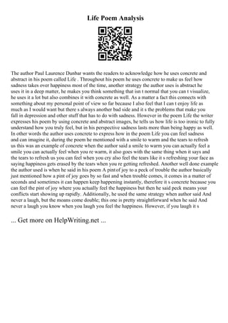 Life Poem Analysis
The author Paul Laurence Dunbar wants the readers to acknowledge how he uses concrete and
abstract in his poem called Life . Throughout his poem he uses concrete to make us feel how
sadness takes over happiness most of the time, another strategy the author uses is abstract he
uses it in a deep matter, he makes you think something that isn t normal that you can t visualize,
he uses it a lot but also combines it with concrete as well. As a matter a fact this connects with
something about my personal point of view so far because I also feel that I can t enjoy life as
much as I would want but there s always another bad side and it s the problems that make you
fall in depression and other stuff that has to do with sadness. However in the poem Life the writer
expresses his poem by using concrete and abstract images, he tells us how life is too ironic to fully
understand how you truly feel, but in his perspective sadness lasts more than being happy as well.
In other words the author uses concrete to express how in the poem Life you can feel sadness
and can imagine it, during the poem he mentioned with a smile to warm and the tears to refresh
us this was an example of concrete when the author said a smile to warm you can actually feel a
smile you can actually feel when you re warm, it also goes with the same thing when it says and
the tears to refresh us you can feel when you cry also feel the tears like it s refreshing your face as
saying happiness gets erased by the tears when you re getting refreshed. Another well done example
the author used is when he said in his poem A pintof joy to a peck of trouble the author basically
just mentioned how a pint of joy goes by so fast and when trouble comes, it comes in a matter of
seconds and sometimes it can happen keep happening instantly, therefore it s concrete because you
can feel the pint of joy where you actually feel the happiness but then he said peck means your
conflicts start showing up rapidly. Additionally, he used the same strategy when author said And
never a laugh, but the moans come double; this one is pretty straightforward when he said And
never a laugh you know when you laugh you feel the happiness. However, if you laugh it s
... Get more on HelpWriting.net ...
 