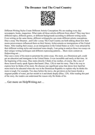 The Dreamer And The Cruel Country
Different Writing Styles Create Different Artistic Conceptions We are reading every day:
newspapers, books, magazines. What make all those articles different from others? They may have
different topics, different genres, or different backgrounds according to different writing styles.
Even writing on the same theme, different writingstyles can create different artistic conceptions.
Diaz s essay The Dreamer , and Cofer s essay The Cruel Country are both talking about how their
moms perseverances influenced them on their literary Achievements as immigrations of the United
States. After reading their essays, as an immigration in the United States as well, I was attracted by
their different writing styles and emotional tones deeply. I am going to analyze those two essays on
their unique writing techniques and different expressing patterns.... Show more content on
Helpwriting.net ...
Diaz uses a story of his mom to penetrate his entire essay. His mom, as a Dominican girl, could
get an education and immigrate to the United States. It was incredible and rarely at that time. At
the beginning of the essay, Diaz states directly I think of my mother, of course. She s one of
those ironwill rarely speak figures that haunt ( Diaz, 128) to start his story. That is his way to
express how he thinks of his mom. He chooses one significant sense that shows how hard her
mom tried to be educated when she was in the Dominican Republic to explain why he thinks his
mom is tough. For example, Two days before the move, she got down on her knees beside a
stagnant puddle of water, put her mouth in it and drank deeply (Diaz, 129). After reading this part
of the story, the readers can understand the reason why He thinks of his
... Get more on HelpWriting.net ...
 