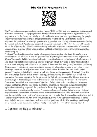 Dbq On The Progressive Era
The Progressive ear, occurring between the years of 1890 to 1920 and was a reaction to the second
Industrial Revolution. Many progressives desired a limitation on the power of big businesses, an
improvement on the democracy of the people, and an increase in social equality among the people.
The progressive era was a time of enlightenment and reform for the United State, in that it
improved the quality of life through government regulation, muckraking, and conservation. During
the second Industrial Revolution, leaders of progressivism, such as Theodore Roosevelt began to
notice the effects of the United States advancing Industrial economy; concentration of corporate
powers, social injustice of the working class, and lack of democracy in ... Show more content on
Helpwriting.net ...
President Theodore Roosevelt, a leader of progressivism was highly in favor for a reform at a
national level. He believed it was the governments duty to regulated businesses and improve the
life s of the people. While the second industrial revolution brought major industrial achievement it
also gave corporate bosses excessive amount of power, which they used to bend political parties
to their favor and progressives such as president Wilson hoped to rectify this(Document 2). During
this progressive movement many Americans focused on reform the country in ways that would
creating a limitation on major business, such as Rockefeller Standard Oil, that used a unfair
monopoly system to build their empire, which was damaging the economy. Roosevelt being the
first to take signification action on trust busting, such as passing the Hepburn Act which was
enacted in 1906 set a precedent for the power of the federal government. The Hepburn Act set a
maximum price for the freight rates on the railroads and it extended the reach of the Interstate
Commerce Commission to regulation of pipelines, freight companies, sleeping car companies,
bridges and ferries. During this period the federal government passed an incredible amount of
legislation that mainly regulated the problems in the society to provide a greater sense of
regulation and protection for the people. Problems such as overbearing freight prices, vile food
preparation and inconsistent economic status were issues that needed to be amended. Roosevelt
also focused of the conservation of natural resources to help further developed the nation land and it
s usefulness(Document 6). Anti trust acts, Federal Reserve Acts were also established to break
trusts to help improve market rates and improve the quality of life for the working class through
more regulations on businesses by the federal government. Roosevelt trust busting helped
... Get more on HelpWriting.net ...
 