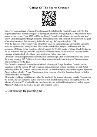 Causes Of The Fourth Crusade
Out of revenge and urge of desire, Pope Innocent II called for the Fourth Crusade in 1198. The
original plan was a military conquest to reconquer Jerusalem through Egypt, as Muslim held much
power in that region. From 1202 to 1204 the Fourth Crusade took a bizarre turn to the attack of
fellow Christian regions through alliances, poor calculations, and series of decisions with the goal
of sacking Jerusalem that ultimately led to the sacking of Constantinople in 1204.
With the decision of traveling by sea rather than land, six representatives were sent to Venice to
make an agreement of transportation. The deal included ships, knights, and horses with the
assistance of Dodge enrico Dandolo, ruler of Venice, for 84,000 marks of silver. Dandello, known
for his blindness and age, proved a major role and leader in the Fourth Crusade. Another leader
emerged with the death of ... Show more content on Helpwriting.net ...
...most of Constantinople remained utterly indifferent except a few who hurled abuse and taunts
the young man (pg 183 Philips) After the failed attempt they decided a siege of Constantinople.
This siege lasted for 53 days.
The Crusaders won with leadership and skilfull planning of Dodge Dandolo. Dandolo led the
Venetians with the capture 25 wall towers on sea and the men on land held their ground. What
ultimately led to the Crusade victory was Alexius III abandoning the city and leaving the Byzantine
Army without a leader. Prince Alexius now stood emperor of the the Byzantine Empirewith his
father Isaac II as co emperor.
Alexius IV could not hold his own end of the deal with the amount of money in debt. To make up
the money, he took valuables out of churches which made him unpopular among the people. An
advisor of Alexius IV, Alexius Ducas, overthrew Alexius and had him imprisoned and strangled.
Alexius V shut down the wall of the city and began to form a
... Get more on HelpWriting.net ...
 