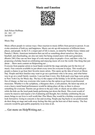 Music and Emotion
Jack Peluso Hoffman
24 : 101 : 37
10/10/07
Music Day
Music affects people in various ways. Ones reaction to music differs from person to person. It can
evoke emotions of both joy and happiness. Music can stir up old memories of different times,
places, and people. In the U.S. a major part of life is music, as stated by Natalie Guice Adams and
Pamela J. Bettis, American institution that can tell us something about ourselves, like jazz,
baseball, and cheerleading, are also not static but being created anew with each generation.
(Remix 240.) One can see how large of a role music plays in people s lives, and that s why I m
proposing a holiday based on celebrating and enjoying music all over the world. One thing that just
about ... Show more content on Helpwriting.net ...
Everyone from popular artists to local bands would hit the stage and play just for the love of
music. Free concerts available in just about every town for everyone to enjoy. This would give
people a chance to go hear their favorite music artists. This opens up the idea of travel on Music
Day. People and their families may want to go see a performer who is far away, and what better
way to go on a small family vacation. I can just hear it now, Hey Kids pack your bags were going
to New York City for Music day. The key to this aspect of the holiday is for all the concerts to be
free of charge, so that way everyone who wants to has the option to go listen to professional
musicians. Whether it is the symphony, a bluegrass show, a solo pianists, the latest rap artist, or
even a heavy metal band performances would be taking place all day so there is always
something for everyone. Parents can go down to the jazz club, or check out an oldies concert
while the kids see the local punk bands performing just down the block. This event would of
course be massive and require a lot of planning and thought, but a holiday celebrating the joy
music brings to our lives is well worth that. Plus Music Day would be a holiday everyone would
look forward to. Going to concerts is fun and exciting. People pay big bucks to see professionals
do their thing on stage and walk away feeling like they got the best out of their money. The free
concerts would be gain public popularity in no time at all,
... Get more on HelpWriting.net ...
 