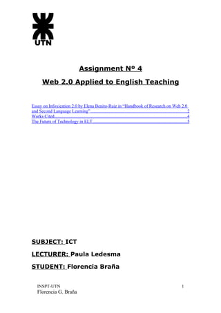 Assignment Nº 4
        Web 2.0 Applied to English Teaching


Essay on Infoxication 2.0 by Elena Benito-Ruiz in “Handbook of Research on Web 2.0
and Second Language Learning”.......................................................................................2
Works Cited.......................................................................................................................4
The Future of Technology in ELT.....................................................................................5




SUBJECT: ICT

LECTURER: Paula Ledesma

STUDENT: Florencia Braña


    INSPT-UTN                                                                                                               1
    Florencia G. Braña
 