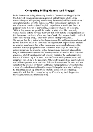 Comparing Selling Manure And Mugged
In the short stories Selling Manure by Bonnie Jo Campbell and Mugged by Jim
Crockett, both writers sense purpose, comfort, and fulfillment whilst selling
manure alongside with grasping a coffee mug. Two entirely different stories with
same characteristics a worthy story needs. While selling manure definitely isn t
one of the most prominent jobs Campbell comprehends, with this job, there s a
purpose behind it. Hours of excruciating, dedicated work, pays off in the end.
While selling manure she provided a product at a fair price. The community
wanted manure and she provided them with that. With that she found purpose in her
job. In my own experience, after a long day of work I feel purpose. Inside, I realize I
didn t waste my day away,... Show more content on Helpwriting.net ...
She s aware that she is indeed selling her customers shit, and her customers know and
respect that about her. In the short story, Selling Manure Campbell states, There is
no vocation more honest than selling manure, and she s completely correct. She
considers that most people build crap, sell crap or move crap, but she s always
upfront concerning the crap she s selling her customers. Campbell takes pride in
her job and knows the importance of a crappy summer occupation. I had this same
experience while I was attending high school; I worked at the local grocery store
in town. When working at the store I was confident with the produce, meat, and
groceries I was selling to the customers. Although I was considered a cashier, I also
worked in the produce, meat, and other different departments of the store, so I was
sure about the groceries my family, and friends were purchasing. Crockett also has
a sense of comfort knowing his coffee mug will always be there, that is as long as
he doesn t leave it on top of his truck; where he almost lost his coffee mug.
Alongside with that, I feel content having my iPhone in my hand. I appreciate
knowing my family and friends are at my
 