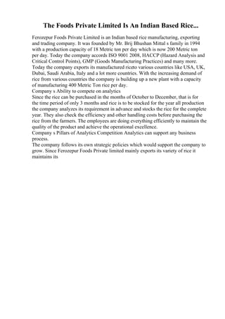 The Foods Private Limited Is An Indian Based Rice...
Ferozepur Foods Private Limited is an Indian based rice manufacturing, exporting
and trading company. It was founded by Mr. Brij Bhushan Mittal s family in 1994
with a production capacity of 18 Metric ton per day which is now 200 Metric ton
per day. Today the company accords ISO 9001 2008, HACCP (Hazard Analysis and
Critical Control Points), GMP (Goods Manufacturing Practices) and many more.
Today the company exports its manufactured riceto various countries like USA, UK,
Dubai, Saudi Arabia, Italy and a lot more countries. With the increasing demand of
rice from various countries the company is building up a new plant with a capacity
of manufacturing 400 Metric Ton rice per day.
Company s Ability to compete on analytics
Since the rice can be purchased in the months of October to December, that is for
the time period of only 3 months and rice is to be stocked for the year all production
the company analyzes its requirement in advance and stocks the rice for the complete
year. They also check the efficiency and other handling costs before purchasing the
rice from the farmers. The employees are doing everything efficiently to maintain the
quality of the product and achieve the operational excellence.
Company s Pillars of Analytics Competition Analytics can support any business
process.
The company follows its own strategic policies which would support the company to
grow. Since Ferozepur Foods Private limited mainly exports its variety of rice it
maintains its
 
