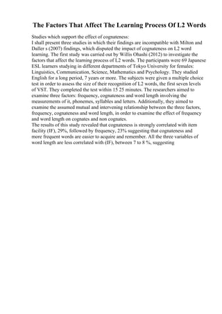 The Factors That Affect The Learning Process Of L2 Words
Studies which support the effect of cognateness:
I shall present three studies in which their findings are incompatible with Milton and
Daller s (2007) findings, which disputed the impact of cognateness on L2 word
learning. The first study was carried out by Willis Ohashi (2012) to investigate the
factors that affect the learning process of L2 words. The participants were 69 Japanese
ESL learners studying in different departments of Tokyo University for females:
Linguistics, Communication, Science, Mathematics and Psychology. They studied
English for a long period, 7 years or more. The subjects were given a multiple choice
test in order to assess the size of their recognition of L2 words, the first seven levels
of VST. They completed the test within 15 25 minutes. The researchers aimed to
examine three factors: frequency, cognateness and word length involving the
measurements of it, phonemes, syllables and letters. Additionally, they aimed to
examine the assumed mutual and intervening relationship between the three factors,
frequency, cognateness and word length, in order to examine the effect of frequency
and word length on cognates and non cognates.
The results of this study revealed that cognateness is strongly correlated with item
facility (IF), 29%, followed by frequency, 23% suggesting that cognateness and
more frequent words are easier to acquire and remember. All the three variables of
word length are less correlated with (IF), between 7 to 8 %, suggesting
 
