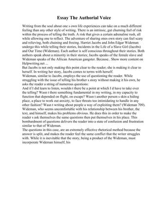 Essay The Authorial Voice
Writing from the soul about one s own life experiences can take on a much different
feeling than any other style of writing. There is an intrinsic, gut churning feel of risk
within the process of telling the truth. A risk that gives a certain adrenaline rush, all
while allowing one to reflect. The adventure of sharing ones own story can feel scary
and relieving, both chaining and freeing. Harriet Jacobs and John Edgar Wideman
undergo this while telling their stories, Incidents in the Life of a Slave Girl (Jacobs)
and Our Time (Wideman). Each author is self conscious throughout their stories. Both
authors speak about a minority in their stories; Jacobs speaks of the female slave and
Wideman speaks of the African American gangster. Because
... Show more content on
Helpwriting.net ...
But Jacobs is not only making this point clear to the reader; she is making it clear to
herself. In writing her story, Jacobs comes to terms with herself.
Wideman, similar to Jacobs, employs the use of questioning the reader. While
struggling with the issue of telling his brother s story without making it his own, he
asks the reader a string of numerous questions:
And if I did learn to listen, wouldn t there be a point at which I d have to take over
the telling? Wasn t there something fundamental in my writing, in my capacity to
function that depended on flight, on escape? Wasn t another person s skin a hiding
place, a place to work out anxiety, to face threats too intimidating to handle in any
other fashion? Wasn t writing about people a way of exploiting them? (Wideman 709).
Wideman, who seems uncomfortable with his relationship between his brother, the
text, and himself, makes his problems obvious. He does this in order to make the
reader s ask themselves the same questions then put themselves in his place. This
bombardment of questions delivers the reader into a state of confusion and frustration
similar to that of Wideman.
The questions in this case, are an extremely effective rhetorical method because the
answer is split, and makes the reader feel the same conflict that the writer struggles
with. While it is inevitable that the story, being a product of the Wideman, must
incorporate Wideman himself, his
 