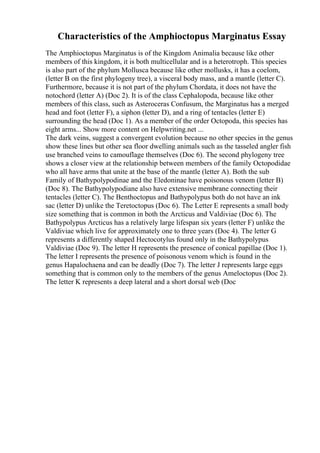 Characteristics of the Amphioctopus Marginatus Essay
The Amphioctopus Marginatus is of the Kingdom Animalia because like other
members of this kingdom, it is both multicellular and is a heterotroph. This species
is also part of the phylum Mollusca because like other mollusks, it has a coelom,
(letter B on the first phylogeny tree), a visceral body mass, and a mantle (letter C).
Furthermore, because it is not part of the phylum Chordata, it does not have the
notochord (letter A) (Doc 2). It is of the class Cephalopoda, because like other
members of this class, such as Asteroceras Confusum, the Marginatus has a merged
head and foot (letter F), a siphon (letter D), and a ring of tentacles (letter E)
surrounding the head (Doc 1). As a member of the order Octopoda, this species has
eight arms... Show more content on Helpwriting.net ...
The dark veins, suggest a convergent evolution because no other species in the genus
show these lines but other sea floor dwelling animals such as the tasseled angler fish
use branched veins to camouflage themselves (Doc 6). The second phylogeny tree
shows a closer view at the relationship between members of the family Octopodidae
who all have arms that unite at the base of the mantle (letter A). Both the sub
Family of Bathypolypodinae and the Eledoninae have poisonous venom (letter B)
(Doc 8). The Bathypolypodiane also have extensive membrane connecting their
tentacles (letter C). The Benthoctopus and Bathypolypus both do not have an ink
sac (letter D) unlike the Teretoctopus (Doc 6). The Letter E represents a small body
size something that is common in both the Arcticus and Valdiviae (Doc 6). The
Bathypolypus Arcticus has a relatively large lifespan six years (letter F) unlike the
Valdiviae which live for approximately one to three years (Doc 4). The letter G
represents a differently shaped Hectocotylus found only in the Bathypolypus
Valdiviae (Doc 9). The letter H represents the presence of conical papillae (Doc 1).
The letter I represents the presence of poisonous venom which is found in the
genus Hapalochaena and can be deadly (Doc 7). The letter J represents large eggs
something that is common only to the members of the genus Ameloctopus (Doc 2).
The letter K represents a deep lateral and a short dorsal web (Doc
 