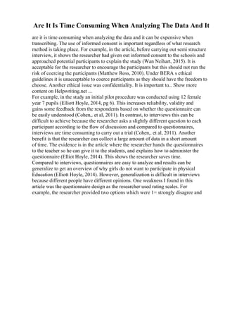 Are It Is Time Consuming When Analyzing The Data And It
are it is time consuming when analyzing the data and it can be expensive when
transcribing. The use of informed consent is important regardless of what research
method is taking place. For example, in the article, before carrying out semi structure
interview, it shows the researcher had given out informed consent to the schools and
approached potential participants to explain the study (Wan Neihart, 2015). It is
acceptable for the researcher to encourage the participants but this should not run the
risk of coercing the participants (Matthew Ross, 2010). Under BERA s ethical
guidelines it is unacceptable to coerce participants as they should have the freedom to
choose. Another ethical issue was confidentiality. It is important to... Show more
content on Helpwriting.net ...
For example, in the study an initial pilot procedure was conducted using 12 female
year 7 pupils (Elliott Hoyle, 2014, pg 6). This increases reliability, validity and
gains some feedback from the respondents based on whether the questionnaire can
be easily understood (Cohen,. et al, 2011). In contrast, to interviews this can be
difficult to achieve because the researcher asks a slightly different question to each
participant according to the flow of discussion and compared to questionnaires,
interviews are time consuming to carry out a trial (Cohen,. et al, 2011). Another
benefit is that the researcher can collect a large amount of data in a short amount
of time. The evidence is in the article where the researcher hands the questionnaires
to the teacher so he can give it to the students, and explains how to administer the
questionnaire (Elliot Hoyle, 2014). This shows the researcher saves time.
Compared to interviews, questionnaires are easy to analyze and results can be
generalize to get an overview of why girls do not want to participate in physical
Education (Elliott Hoyle, 2014). However, generalization is difficult in interviews
because different people have different opinions. One weakness I found in this
article was the questionnaire design as the researcher used rating scales. For
example, the researcher provided two options which were 1= strongly disagree and
 