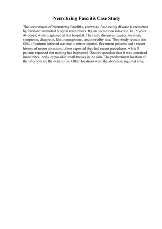 Necrotizing Fasciitis Case Study
The occurrences of Necrotizing Fasciitis, known as, flesh eating disease is recounted
by Parkland memorial hospital researchers. It;s an uncommon infection. In 15 years
44 people were diagnosed at this hospital. The study discusses; causes, location,
symptoms, diagnosis, labs, management, and mortality rate. They study reveals that
80% of patients infected was due to minor injuries. Seventeen patients had a recent
history of minor abrasions, others reported they had recent procedures, while 8
patients reported that nothing had happened. Doctors speculate that it was unnoticed
insect bites, boils, or possible small breaks in the skin. The predominant location of
the infection are the extremities. Other locations were the abdomen, inguinal area,
 