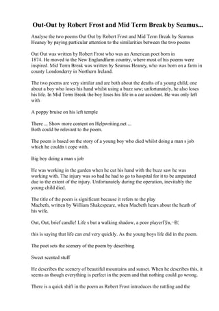 Out-Out by Robert Frost and Mid Term Break by Seamus...
Analyse the two poems Out Out by Robert Frost and Mid Term Break by Seamus
Heaney by paying particular attention to the similarities between the two poems
Out Out was written by Robert Frost who was an American poet born in
1874. He moved to the New Englandfarm country, where most of his poems were
inspired. Mid Term Break was written by Seamus Heaney, who was born on a farm in
county Londonderry in Northern Ireland.
The two poems are very similar and are both about the deaths of a young child, one
about a boy who loses his hand whilst using a buzz saw; unfortunately, he also loses
his life. In Mid Term Break the boy loses his life in a car accident. He was only left
with
A poppy bruise on his left temple
There ... Show more content on Helpwriting.net ...
Both could be relevant to the poem.
The poem is based on the story of a young boy who died whilst doing a man s job
which he couldn t cope with.
Big boy doing a man s job
He was working in the garden when he cut his hand with the buzz saw he was
working with. The injury was so bad he had to go to hospital for it to be amputated
due to the extent of the injury. Unfortunately during the operation, inevitably the
young child died.
The title of the poem is significant because it refers to the play
Macbeth, written by William Shakespeare, when Macbeth hears about the heath of
his wife.
Out, Out, brief candle! Life s but a walking shadow, a poor playerГўв‚¬В¦
this is saying that life can end very quickly. As the young boys life did in the poem.
The poet sets the scenery of the poem by describing
Sweet scented stuff
He describes the scenery of beautiful mountains and sunset. When he describes this, it
seems as though everything is perfect in the poem and that nothing could go wrong.
There is a quick shift in the poem as Robert Frost introduces the rattling and the
 