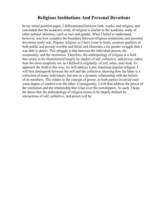 Religious Institutions And Personal Devotions
In my initial position paper, I differentiated between faith, works, and religion, and
concluded that the academic study of religion is similar to the academic study of
other cultural identities, such as race and gender. What I failed to understand,
however, was how complex the boundary between religious institutions and personal
devotions really was. Popular religion, as I have come to learn, assumes qualities of
both public and private worship and belief and illustrates a far greater struggle than I
was able to detect. This struggle is that between the individual person, the
community, and the institution. Therefore, the anthropology of religion is a field
that seems to be characterized largely by studies of self, collective, and power, rather
than the more simplistic set, as I defined it originally, of self, other, and ritual. To
approach the field in this way, we will analyze Latin American popular religion. I
will first distinguish between the self and the collective, showing how the latter is a
collection of many individuals, but also in a dynamic relationship with the beliefs
of its members. This relates to the concept of power, as both parties involved exert
some degree of control over the other. Consequently, I will then address the power of
the institution and the relationship that it has over the worshippers. As such, I hope
the thesis that the anthropology of religion seems to be largely defined by
interactions of self, collective, and power will be
 