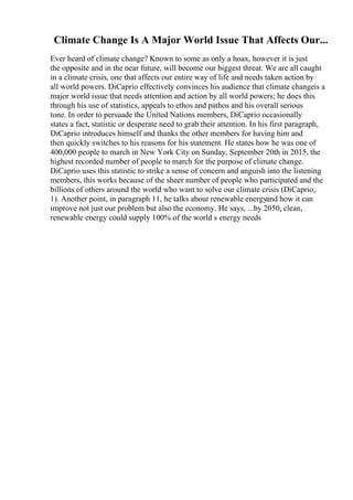 Climate Change Is A Major World Issue That Affects Our...
Ever heard of climate change? Known to some as only a hoax, however it is just
the opposite and in the near future, will become our biggest threat. We are all caught
in a climate crisis, one that affects our entire way of life and needs taken action by
all world powers. DiCaprio effectively convinces his audience that climate changeis a
major world issue that needs attention and action by all world powers; he does this
through his use of statistics, appeals to ethos and pathos and his overall serious
tone. In order to persuade the United Nations members, DiCaprio occasionally
states a fact, statistic or desperate need to grab their attention. In his first paragraph,
DiCaprio introduces himself and thanks the other members for having him and
then quickly switches to his reasons for his statement. He states how he was one of
400,000 people to march in New York City on Sunday, September 20th in 2015, the
highest recorded number of people to march for the purpose of climate change.
DiCaprio uses this statistic to strike a sense of concern and anguish into the listening
members, this works because of the sheer number of people who participated and the
billions of others around the world who want to solve our climate crisis (DiCaprio,
1). Another point, in paragraph 11, he talks about renewable energyand how it can
improve not just our problem but also the economy. He says, ...by 2050, clean,
renewable energy could supply 100% of the world s energy needs
 