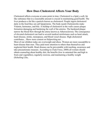 How Does Cholesterol Affects Your Body
Cholesterol affects everyone at some point in time. Cholesterol is a lipid, a soft, fat
like substance that in a reasonable amount is crucial in maintaining good health. The
liver produces a fat like a particle known as cholesterol. People ingest cholesterol
daily in the food they eat call lipoproteins. The body needs Cholesterolto make
Vitamin, hormones, and bile. A buildup of cholesterol in the walls causes plaque
formation damaging and hardening the wall of the arteries. The hardened plaque
narrow the blood flow through the artery known as Atherosclerosis. The consequence
of elevated cholesterol can lead to several medical misfortunes such as heart attack,
heart disease, stroke, menopause, and blood vessel disease. High cholesterol
contributes... Show more content on Helpwriting.net ...
Most of our children today are overweight and obese. Women are more susceptible to
heart disease than men. They paid more attention to others than themselves and
neglected their health. Heart disease can be preventable with teaching, awareness and
take precautionary measure. According to (Task Force, 2008) all women should
obtain counseling about healthy diet, the benefits (low in saturated fats and high in
fruits and vegetables), regularly exercise, and maintaining a healthy weight
(Schuiling Liks,
 