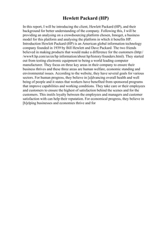 Hewlett Packard (HP)
In this report, I will be introducing the client, Hewlett Packard (HP), and their
background for better understanding of the company. Following this, I will be
providing an analysing on a crowdsourcing platform chosen, Innoget, a business
model for this platform and analysing the platform in which it benefits HP.
Introduction Hewlett Packard (HP) is an American global information technology
company founded in 1939 by Bill Hewlett and Dave Packard. The two friends
believed in making products that would make a difference for the customers (http:/
/www8.hp.com/us/en/hp information/about hp/history/founders.html). They started
out from testing electronic equipment to being a world leading computer
manufacturer. They focus on three key areas in their company to ensure their
business thrives and these three areas are human welfare, economic standing and
environmental issues. According to the website, they have several goals for various
sectors. For human progress, they believe in [a]dvancing overall health and well
being of people and it states that workers have benefited from sponsored programs
that improve capabilities and working conditions. They take care or their employees
and customers to ensure the highest of satisfaction behind the scenes and for the
customers. This instils loyalty between the employees and managers and customer
satisfaction with can help their reputation. For economical progress, they believe in
[h]elping businesses and economies thrive and for
 