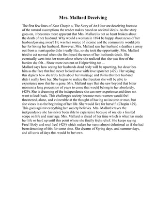 Mrs. Mallard Deceiving
The first few lines of Kate Chopin s, The Story of An Hour are deceiving because
of the natural assumptions the reader makes based on societal ideals. As the story
goes on, it becomes more apparent that Mrs. Mallard is not so heart broken about
the death of her husband. Why would a woman in 1894 be happy about news of her
husbandpassing away? He was her source of income and the community would pity
her for losing her husband. However, Mrs. Mallard saw her husband s deathas a away
out from a marriageshe didn t really like, so she took the opportunity. Mrs. Mallard
tried to act normal when she first heard the news of her husbands death. She
eventually went into her room alone where she realized that she was free of the
burden she felt... Show more content on Helpwriting.net ...
Mallard says how seeing her husbands dead body will be upsetting, but describes
him as the face that had never looked save with love upon her (429). Her saying
this depicts how she truly feels about her marriage and thinks that her husband
didn t really love her. She begins to realize the freedom she will be able to
experience now that he is gone. Mrs. Mallard says But she saw beyond that bitter
moment a long procession of years to come that would belong to her absolutely.
(429). She is dreaming of the independence she can now experience and does not
want to look back. This challenges society because most women would feel
threatened, alone, and vulnerable at the thought of having no income or man, but
she views it as the beginning of her life. She would live for herself. (Chopin 429).
This goes against everything her society believes. Mrs. Mallard craves the
independence she has never been able to experience because of society s limited
scope on life and marriage. Mrs. Mallard is ahead of her time which is what has made
her life so hard up until this point where she finally feels relief. She keeps saying
Free! Body and soul free! (429) which makes her seem almost delusional as if she had
been dreaming of this for some time. She dreams of Spring days, and summer days,
and all sorts of days that would be her own.
 