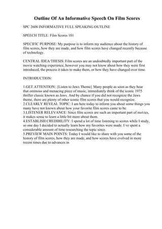 Outline Of An Informative Speech On Film Scores
SPC 2608 INFORMATIVE FULL SPEAKING OUTLINE
SPEECH TITLE: Film Scores 101
SPECIFIC PURPOSE: My purpose is to inform my audience about the history of
film scores, how they are made, and how film scores have changed recently because
of technology.
CENTRAL IDEA/THESIS: Film scores are an undoubtedly important part of the
movie watching experience, however you may not know about how they were first
introduced, the process it takes to make them, or how they have changed over time.
INTRODUCTION:
1.GET ATTENTION: {Listen to Jaws Theme} Many people as soon as they hear
that ominous and menacing piece of music, immediately think of the iconic 1975
thriller classic known as Jaws. And by chance if you did not recognize the Jaws
theme, there are plenty of other iconic film scores that you would recognize.
2.CLEARLY REVEAL TOPIC: I am here today to inform you about some things you
many have not known about how your favorite film scores came to be.
3.LISTENER RELEVANCE: Since film scores are such an important part of movies,
it makes sense to learn a little bit more about them.
4.ESTABLISH CREDIBILITY: I spend a lot of time listening to scores while I study,
so one day I decided to actually learn how my favorites were made. I ve spent a
considerable amount of time researching the topic since.
5.PREVIEW MAIN POINTS: Today I would like to share with you some of the
history of film scores, how they are made, and how scores have evolved in more
recent times due to advances in
 