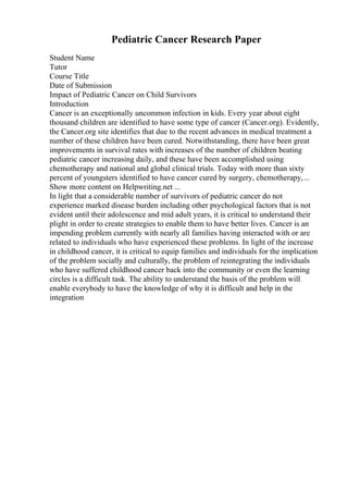 Pediatric Cancer Research Paper
Student Name
Tutor
Course Title
Date of Submission
Impact of Pediatric Cancer on Child Survivors
Introduction
Cancer is an exceptionally uncommon infection in kids. Every year about eight
thousand children are identified to have some type of cancer (Cancer.org). Evidently,
the Cancer.org site identifies that due to the recent advances in medical treatment a
number of these children have been cured. Notwithstanding, there have been great
improvements in survival rates with increases of the number of children beating
pediatric cancer increasing daily, and these have been accomplished using
chemotherapy and national and global clinical trials. Today with more than sixty
percent of youngsters identified to have cancer cured by surgery, chemotherapy,...
Show more content on Helpwriting.net ...
In light that a considerable number of survivors of pediatric cancer do not
experience marked disease burden including other psychological factors that is not
evident until their adolescence and mid adult years, it is critical to understand their
plight in order to create strategies to enable them to have better lives. Cancer is an
impending problem currently with nearly all families having interacted with or are
related to individuals who have experienced these problems. In light of the increase
in childhood cancer, it is critical to equip families and individuals for the implication
of the problem socially and culturally, the problem of reintegrating the individuals
who have suffered childhood cancer back into the community or even the learning
circles is a difficult task. The ability to understand the basis of the problem will
enable everybody to have the knowledge of why it is difficult and help in the
integration
 