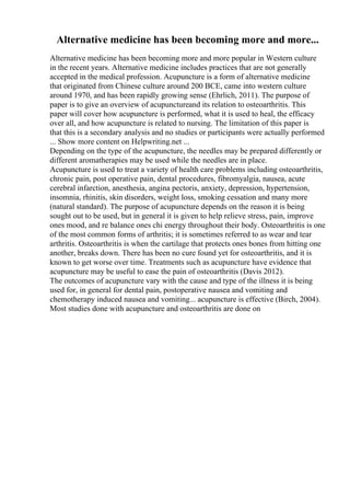 Alternative medicine has been becoming more and more...
Alternative medicine has been becoming more and more popular in Western culture
in the recent years. Alternative medicine includes practices that are not generally
accepted in the medical profession. Acupuncture is a form of alternative medicine
that originated from Chinese culture around 200 BCE, came into western culture
around 1970, and has been rapidly growing sense (Ehrlich, 2011). The purpose of
paper is to give an overview of acupunctureand its relation to osteoarthritis. This
paper will cover how acupuncture is performed, what it is used to heal, the efficacy
over all, and how acupuncture is related to nursing. The limitation of this paper is
that this is a secondary analysis and no studies or participants were actually performed
... Show more content on Helpwriting.net ...
Depending on the type of the acupuncture, the needles may be prepared differently or
different aromatherapies may be used while the needles are in place.
Acupuncture is used to treat a variety of health care problems including osteoarthritis,
chronic pain, post operative pain, dental procedures, fibromyalgia, nausea, acute
cerebral infarction, anesthesia, angina pectoris, anxiety, depression, hypertension,
insomnia, rhinitis, skin disorders, weight loss, smoking cessation and many more
(natural standard). The purpose of acupuncture depends on the reason it is being
sought out to be used, but in general it is given to help relieve stress, pain, improve
ones mood, and re balance ones chi energy throughout their body. Osteoarthritis is one
of the most common forms of arthritis; it is sometimes referred to as wear and tear
arthritis. Osteoarthritis is when the cartilage that protects ones bones from hitting one
another, breaks down. There has been no cure found yet for osteoarthritis, and it is
known to get worse over time. Treatments such as acupuncture have evidence that
acupuncture may be useful to ease the pain of osteoarthritis (Davis 2012).
The outcomes of acupuncture vary with the cause and type of the illness it is being
used for, in general for dental pain, postoperative nausea and vomiting and
chemotherapy induced nausea and vomiting... acupuncture is effective (Birch, 2004).
Most studies done with acupuncture and osteoarthritis are done on
 
