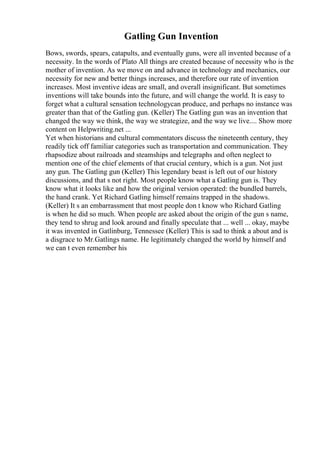 Gatling Gun Invention
Bows, swords, spears, catapults, and eventually guns, were all invented because of a
necessity. In the words of Plato All things are created because of necessity who is the
mother of invention. As we move on and advance in technology and mechanics, our
necessity for new and better things increases, and therefore our rate of invention
increases. Most inventive ideas are small, and overall insignificant. But sometimes
inventions will take bounds into the future, and will change the world. It is easy to
forget what a cultural sensation technologycan produce, and perhaps no instance was
greater than that of the Gatling gun. (Keller) The Gatling gun was an invention that
changed the way we think, the way we strategize, and the way we live.... Show more
content on Helpwriting.net ...
Yet when historians and cultural commentators discuss the nineteenth century, they
readily tick off familiar categories such as transportation and communication. They
rhapsodize about railroads and steamships and telegraphs and often neglect to
mention one of the chief elements of that crucial century, which is a gun. Not just
any gun. The Gatling gun (Keller) This legendary beast is left out of our history
discussions, and that s not right. Most people know what a Gatling gun is. They
know what it looks like and how the original version operated: the bundled barrels,
the hand crank. Yet Richard Gatling himself remains trapped in the shadows.
(Keller) It s an embarrassment that most people don t know who Richard Gatling
is when he did so much. When people are asked about the origin of the gun s name,
they tend to shrug and look around and finally speculate that ... well ... okay, maybe
it was invented in Gatlinburg, Tennessee (Keller) This is sad to think a about and is
a disgrace to Mr.Gatlings name. He legitimately changed the world by himself and
we can t even remember his
 