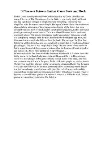 Differences Between Enders Game Book And Book
Enders Game novel by Orson Scott Card and the film by Gavin Hood had too
many differences. The film compared to the book, is practically totally different
and had significant changes in the plot line and the setting. The movie was
simplified to fit the normal movie length. The age of almost all the characters were
changed along with some of their background. Among all the things that were
different was also most of the characters development especially, Enders emotional
development trough out the movie. There was also differences inside battle and
command school. The mistake the director made was probably the ending which
was completely changed from the book besides Ender finding the egg. Sadly the
film was almost completely different form the book. The pacing of the film, first
the movie felt totally rushed and was simplified so much that in result caused major
plot changes. The movie was simplified in things like: the colors of the armies in
battle school instead of three colors is just one also, the location of battle school to
just outside of... Show more content on Helpwriting.net ...
In battle school the first launchie Ender becomes friends with is Alai not Bean like
in the movie. In the book Ender does not meet Bean until he is in Dragon army.
There was also changes in the game in battle school, points were added and onlu
one person is required to win the game. In the book more people are needed to win.
The director made this changes so the viewer could understand better hoe the game
works and how it is won. In the book command school s simulated battles are all
real battles and ender never lost one unlike the film ender loses a battle and the
simulated are not real yet until the graduation battle. This change was not effective
because it caused Enders genius to not show as much as it did in the book. Enders
genius is extraordinary which the film failed to
 