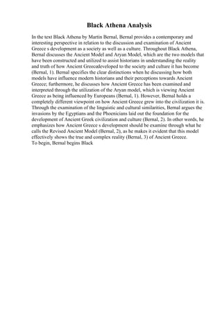 Black Athena Analysis
In the text Black Athena by Martin Bernal, Bernal provides a contemporary and
interesting perspective in relation to the discussion and examination of Ancient
Greece s development as a society as well as a culture. Throughout Black Athena,
Bernal discusses the Ancient Model and Aryan Model, which are the two models that
have been constructed and utilized to assist historians in understanding the reality
and truth of how Ancient Greecedeveloped to the society and culture it has become
(Bernal, 1). Bernal specifies the clear distinctions when he discussing how both
models have influence modern historians and their perceptions towards Ancient
Greece; furthermore, he discusses how Ancient Greece has been examined and
interpreted through the utilization of the Aryan model, which is viewing Ancient
Greece as being influenced by Europeans (Bernal, 1). However, Bernal holds a
completely different viewpoint on how Ancient Greece grew into the civilization it is.
Through the examination of the linguistic and cultural similarities, Bernal argues the
invasions by the Egyptians and the Phoenicians laid out the foundation for the
development of Ancient Greek civilization and culture (Bernal, 2). In other words, he
emphasizes how Ancient Greece s development should be examine through what he
calls the Revised Ancient Model (Bernal, 2), as he makes it evident that this model
effectively shows the true and complex reality (Bernal, 3) of Ancient Greece.
To begin, Bernal begins Black
 