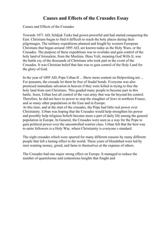 Causes and Effects of the Crusades Essay
Causes and Effects of the Crusades
Towards 1071 AD, Seldjuk Turks had grown powerful and had started conquering the
East. Christians began to find it difficult to reach the holy places during their
pilgrimages. The military expeditions planned and fought by western European
Christians that began around 1095 AD, are known today as the Holy Wars, or the
Crusades. The purpose of these expeditions was to overtake and gain control of the
holy land of Jerusalem, from the Muslims. Deus Vult, meaning God Wills It, was
the battle cry of the thousands of Christians who took part in the event of the
Crusades. It was Christian belief that fate was to gain control of the Holy Land for
the glory of God.
In the year of 1095 AD, Pope Urban II ... Show more content on Helpwriting.net ...
For peasants, the crusade let them be free of feudal bonds. Everyone was also
promised immediate salvation in heaven if they were killed in trying to free the
holy land from non Christians. This goaded many people to become part in this
battle. Soon, Urban lost all control of the vast army that was far beyond his control.
Therefore, he did not have to power to stop the slaughter of Jews in northern France,
and so many other populations in the East and in Europe.
At this time, and at the start of the crusades, the Pope had little real power over
Christianity. Urban was hoping that the Crusades would help strengthen his power
and possibly help religious beliefs become more a part of daily life among the general
population in Europe. In General, the Crusades were seen as a way for the Pope to
gain political power over the uncontrolled warrior class. Urban felt that the best way
to unite followers is a Holy War, where Christianity is everyone s standard.
The eight crusades which were spurred for many different reasons by many different
people that left a lasting effect to the world. These years of bloodshed were led by
men wanting money, greed, and fame to themselves at the expense of others.
The Crusades had one major strong effect on Europe. It managed to reduce the
number of quarrelsome and contentious knights that fought and
 
