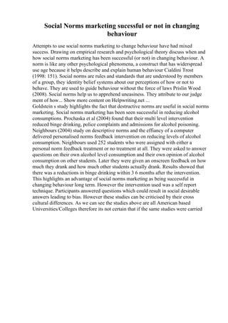 Social Norms marketing sucessful or not in changing
behaviour
Attempts to use social norms marketing to change behaviour have had mixed
success. Drawing on empirical research and psychological theory discuss when and
how social norms marketing has been successful (or not) in changing behaviour. A
norm is like any other psychological phenomena, a construct that has widerspread
use age because it helps describe and explain human behaviour Cialdini Trost
(1998: 151). Social norms are rules and standards that are understood by members
of a group, they identity belief systems about our perceptions of how or not to
behave. They are used to guide behaviour without the force of laws Prislin Wood
(2008). Social norms help us to apprehend uneasiness. They attribute to our judge
ment of how... Show more content on Helpwriting.net ...
Goldstein s study highlights the fact that destructive norms are useful in social norms
marketing. Social norms marketing has been seen successful in reducing alcohol
consumptions. Prochaska et al (2004) found that their multi level intervention
reduced binge drinking, police complaints and admissions for alcohol poisoning.
Neighbours (2004) study on descriptive norms and the effiancy of a computer
delivered personalised norms feedback intervention on reducing levels of alcohol
consumption. Neighbours used 252 students who were assigned with either a
personal norm feedback treatment or no treatment at all. They were asked to answer
questions on their own alcohol level consumption and their own opinion of alcohol
consumption on other students. Later they were given an onscreen feedback on how
much they drank and how much other students actually drank. Results showed that
there was a reductions in binge drinking within 3 6 months after the intervention.
This highlights an advantage of social norms marketing as being successful in
changing behaviour long term. However the intervention used was a self report
technique. Participants answered questions which could result in social desirable
answers leading to bias. However these studies can be criticised by their cross
cultural differences. As we can see the studies above are all American based
Universities/Colleges therefore its not certain that if the same studies were carried
 