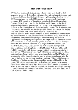 Hcc Industries Essay
HCC industries, a manufacturing company that produces hermetically sealed
electronic connection devices along with microelectronic packages, is headquartered
in Encino, California. Considering their highly sophisticated product line, one of
HCC s main clients was the U.S Military and government funded aerospace
programs. HCC is made up of four distinct operating divisions: Hermetic Seal,
Sealtron, Glasseal, and Hermetite. The divisions are highly decentralized and
completely autonomous of each other. They all have different customer bases,
different product lines and even different accounting systems. The divisions are also
profit centers, by definition; each was responsible for their sales, costs, and bottom
line. Each division also... Show more content on Helpwriting.net ...
Bonuses under the stretch method are based on annual performances, but payments
are made every quarter. And each quarterly bonus payment is only at 80% actual in
order to save management from paying out bonuses that may not be actual.
Opponents to this budgeting technique cited that targets were too optimistic, and that
rewards were based on complex and subjective measures. And because managers
could still receive a small bonus at 60% of budget, bad habits started to form.
In late 1986, HCC CEO Andy Goldfarb met with divisional managers and
announced a new budgeting philosophy. The Minimum Performance Standard
(MPS) was created to let divisional managers set their budgeting goals at a level
they felt was 100% attainable. However, Goldfarb asked each manager to set their
targets at levels above what they were currently producing at. The MPS plan was
accompanied with a change in incentive plan, in whereby a pool was created that
paid 20% of the amount exceeded actual over budgeted PBT (profit before taxes).
In addition, 25% of the amount they exceeded the target would be added to the
bonus. This allowed managers to see exactly where their bonuses were coming
from. If their shipments were at 98% of the budgeted, they would receive close to
100% of the bonus pool set aside for that particular measure. If a manager met only 4
or 5 measurements, then his/her bonus collection would be directly in proportion to
that. However, COO Al Berger
 