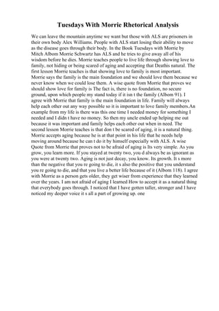 Tuesdays With Morrie Rhetorical Analysis
We can leave the mountain anytime we want but those with ALS are prisoners in
their own body Alex Williams. People with ALS start losing their ability to move
as the disease goes through their body. In the Book Tuesdays with Morrie by
Mitch Albom Morrie Schwartz has ALS and he tries to give away all of his
wisdom before he dies. Morrie teaches people to live life through showing love to
family, not hiding or being scared of aging and accepting that Deathis natural. The
first lesson Morrie teaches is that showing love to family is most important.
Morrie says the family is the main foundation and we should love them because we
never know when we could lose them. A wise quote from Morrie that proves we
should show love for family is The fact is, there is no foundation, no secure
ground, upon which people my stand today if it isn t the family (Albom 91). I
agree with Morrie that family is the main foundation in life. Family will always
help each other out any way possible so it is important to love family members.An
example from my life is there was this one time I needed money for something I
needed and I didn t have no money. So then my uncle ended up helping me out
because it was important and family helps each other out when in need. The
second lesson Morrie teaches is that don t be scared of aging, it is a natural thing.
Morrie accepts aging because he is at that point in his life that he needs help
moving around because he can t do it by himself especially with ALS. A wise
Quote from Morrie that proves not to be afraid of aging is Its very simple. As you
grow, you learn more. If you stayed at twenty two, you d always be as ignorant as
you were at twenty two. Aging is not just decay, you know. Its growth. It s more
than the negative that you re going to die, it s also the positive that you understand
you re going to die, and that you live a better life because of it (Albom 118). I agree
with Morrie as a person gets older, they get wiser from experience that they learned
over the years. I am not afraid of aging I learned How to accept it as a natural thing
that everybody goes through. I noticed that I have gotten taller, stronger and I have
noticed my deeper voice it s all a part of growing up. one
 