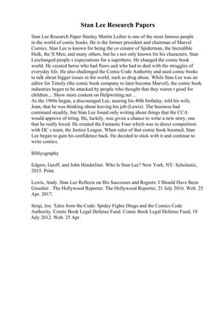 Stan Lee Research Papers
Stan Lee Research Paper Stanley Martin Leiber is one of the most famous people
in the world of comic books. He is the former president and chairman of Marvel
Comics. Stan Lee is known for being the co creator of Spiderman, the Incredible
Hulk, the X Men, and many others, but he s not only known for his characters. Stan
Leechanged people s expectations for a superhero. He changed the comic book
world. He created heros who had flaws and who had to deal with the struggles of
everyday life. He also challenged the Comic Code Authority and used comic books
to talk about bigger issues in the world, such as drug abuse. While Stan Lee was an
editor for Timely (the comic book company to later become Marvel), the comic book
industries began to be attacked by people who thought that they weren t good for
children.... Show more content on Helpwriting.net ...
As the 1960s began, a discouraged Lee, nearing his 40th birthday, told his wife,
Joan, that he was thinking about leaving his job (Lewis). The business had
continued steadily, but Stan Lee found only writing about things that the CCA
would approve of tiring. He, luckily, was given a chance to write a new story, one
that he really loved. He created the Fantastic Four which was in direct competition
with DC s team, the Justice League. When sales of that comic book boomed, Stan
Lee began to gain his confidence back. He decided to stick with it and continue to
write comics.
Biblyography
Edgers, Geoff, and John Hinderliter. Who Is Stan Lee? New York, NY: Scholastic,
2015. Print.
Lewis, Andy. Stan Lee Reflects on His Successes and Regrets: I Should Have Been
Greedier . The Hollywood Reporter. The Hollywood Reporter, 21 July 2016. Web. 25
Apr. 2017.
Sergi, Joe. Tales from the Code: Spidey Fights Drugs and the Comics Code
Authority. Comic Book Legal Defense Fund. Comic Book Legal Defense Fund, 18
July 2012. Web. 25 Apr.
 
