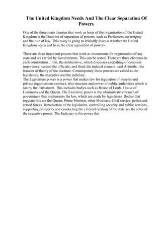 The United Kingdom Needs And The Clear Separation Of
Powers
One of the three main theories that work as basis of the organisation of the United
Kingdom is the Doctrine of separation of powers, such as Parliament sovereignty
and the rule of law. This essay is going to critically discuss whether the United
Kingdom needs and have the clear separation of powers.
There are three important powers that work as instruments for organisation of any
state and are carried by Governments. This can be stated, There are three elements in
each constitution... first, the deliberative, which discusses everything of common
importance; second the officials; and third, the judicial element. said Aristotle , the
founder of theory of the doctrine. Contemporary those powers are called as the
legislature, the executive and the judiciary.
The Legislature power is a power that makes law for regulation of peoples and
private organisations conduct, also structure and power of public authorities which is
ran by the Parliament. This includes bodies such as House of Lords, House of
Commons and the Queen. The Executive power is the administrative branch of
government that implements the law, which are made by legislators. Bodies that
regulate this are the Queen, Prime Minister, other Ministers, Civil service, police and
armed forces. Introduction of the legislation, controlling security and public services,
supporting prosperity and conducting the external relation of the state are the roles of
the executive power. The Judiciary is the power that
 