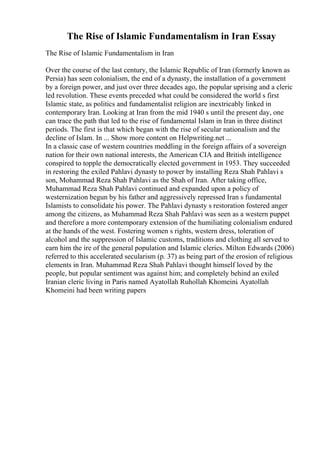The Rise of Islamic Fundamentalism in Iran Essay
The Rise of Islamic Fundamentalism in Iran
Over the course of the last century, the Islamic Republic of Iran (formerly known as
Persia) has seen colonialism, the end of a dynasty, the installation of a government
by a foreign power, and just over three decades ago, the popular uprising and a cleric
led revolution. These events preceded what could be considered the world s first
Islamic state, as politics and fundamentalist religion are inextricably linked in
contemporary Iran. Looking at Iran from the mid 1940 s until the present day, one
can trace the path that led to the rise of fundamental Islam in Iran in three distinct
periods. The first is that which began with the rise of secular nationalism and the
decline of Islam. In ... Show more content on Helpwriting.net ...
In a classic case of western countries meddling in the foreign affairs of a sovereign
nation for their own national interests, the American CIA and British intelligence
conspired to topple the democratically elected government in 1953. They succeeded
in restoring the exiled Pahlavi dynasty to power by installing Reza Shah Pahlavi s
son, Mohammad Reza Shah Pahlavi as the Shah of Iran. After taking office,
Muhammad Reza Shah Pahlavi continued and expanded upon a policy of
westernization begun by his father and aggressively repressed Iran s fundamental
Islamists to consolidate his power. The Pahlavi dynasty s restoration fostered anger
among the citizens, as Muhammad Reza Shah Pahlavi was seen as a western puppet
and therefore a more contemporary extension of the humiliating colonialism endured
at the hands of the west. Fostering women s rights, western dress, toleration of
alcohol and the suppression of Islamic customs, traditions and clothing all served to
earn him the ire of the general population and Islamic clerics. Milton Edwards (2006)
referred to this accelerated secularism (p. 37) as being part of the erosion of religious
elements in Iran. Muhammad Reza Shah Pahlavi thought himself loved by the
people, but popular sentiment was against him; and completely behind an exiled
Iranian cleric living in Paris named Ayatollah Ruhollah Khomeini. Ayatollah
Khomeini had been writing papers
 