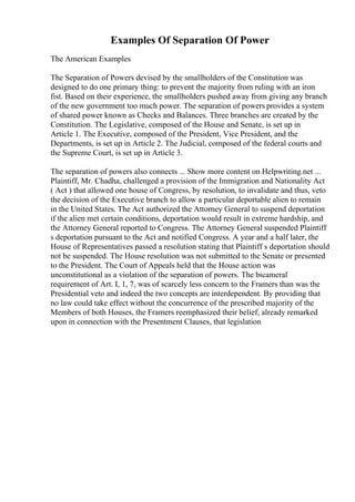 Examples Of Separation Of Power
The American Examples
The Separation of Powers devised by the smallholders of the Constitution was
designed to do one primary thing: to prevent the majority from ruling with an iron
fist. Based on their experience, the smallholders pushed away from giving any branch
of the new government too much power. The separation of powers provides a system
of shared power known as Checks and Balances. Three branches are created by the
Constitution. The Legislative, composed of the House and Senate, is set up in
Article 1. The Executive, composed of the President, Vice President, and the
Departments, is set up in Article 2. The Judicial, composed of the federal courts and
the Supreme Court, is set up in Article 3.
The separation of powers also connects ... Show more content on Helpwriting.net ...
Plaintiff, Mr. Chadha, challenged a provision of the Immigration and Nationality Act
( Act ) that allowed one house of Congress, by resolution, to invalidate and thus, veto
the decision of the Executive branch to allow a particular deportable alien to remain
in the United States. The Act authorized the Attorney General to suspend deportation
if the alien met certain conditions, deportation would result in extreme hardship, and
the Attorney General reported to Congress. The Attorney General suspended Plaintiff
s deportation pursuant to the Act and notified Congress. A year and a half later, the
House of Representatives passed a resolution stating that Plaintiff s deportation should
not be suspended. The House resolution was not submitted to the Senate or presented
to the President. The Court of Appeals held that the House action was
unconstitutional as a violation of the separation of powers. The bicameral
requirement of Art. I, 1, 7, was of scarcely less concern to the Framers than was the
Presidential veto and indeed the two concepts are interdependent. By providing that
no law could take effect without the concurrence of the prescribed majority of the
Members of both Houses, the Framers reemphasized their belief, already remarked
upon in connection with the Presentment Clauses, that legislation
 