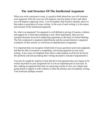 The And Structure Of The Intellectual Argument
When you write a persuasive essay, it s good to think about how you will construct
your argument, from the way you will organize your key points to how and where
you will disprove opposing views. A lot of students find it hard to identify what it is
that makes a good piece of essay writing. At the core of such writing, it is the nature
and structure of the intellectual argument.
So, what is an argument? An argument is well defined as giving of reasons, evidence
and support for a claim that something is true. Most importantly, there are two
essential elements involved in addressing arguments as the basis of critical thinking.
The first component is argument identification and the second element is argument
evaluation. In this section, we will focus on identification of argument.
It is important that you recognize which kind of essay questions need some judgment,
and then be able to construct a compelling, convincing argument in your essay
writing. A key cause of complaint from tutors is that students at all levels do not do
this perfectly and end up making their writing descriptive instead of argumentative.
You may be caught by surprise to hear that the word argument does not require to be
written anywhere in your assignment for it to be an important part of your task. In
fact, making an argument then later on expressing a point of view on a subject and
going ahead to support it with evidence is often the primary aim of academic writing.
Your instructor perhaps assumes
 