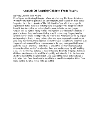 Analysis Of Rescuing Children From Poverty
Rescuing Children from Poverty
Peter Signer, a utilitarian philosopher who wrote the essay The Signer Solution to
World Poverty that was published on September 5th, 1999 in the New York Times
Magazine. He is the co founder of The Life You Can Save which is a nonprofit
organization that its mission is to help people living in poverty. Singer says about
himself, Yet for a utilitarian philosopher like myself that is, one who judges
whether acts are right or wrong by their consequences (1), which shows the kind of
person he is and that gives him credibility as well. In this essay, Singer gives his
opinion on ways to end world poverty; he believes that Americans have a big impact
on improving it. Singer is using pathos, ethos, and logos to persuade Americans to
give away their money that is spent on their extravagant living to save children s lives.
Singer talks about two different circumstances in the essay to support his idea and
grabs the reader s attention. The first one is about Dora the retired schoolteacher
from the Brazilian movie Central station. Dora was barely getting by with working
a side job, she received a chance to make a thousand dollars by bringing a homeless
child to a location where he would be adopted by a rich family. After the homeless
child was taken to the designated spot, Dora received the money and purchased a
television. Later Dora found out that the child was too old for adoption. When Dora
found out that the child would be killed and the
 